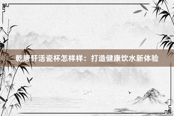 乾唐轩活瓷杯怎样样：打造健康饮水新体验