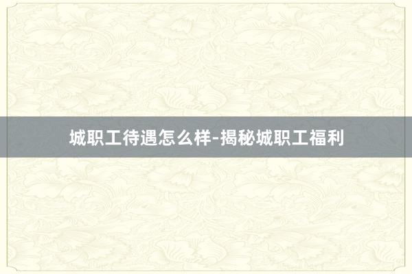 城职工待遇怎么样-揭秘城职工福利