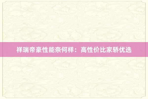 祥瑞帝豪性能奈何样：高性价比家轿优选