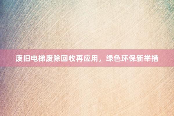 废旧电梯废除回收再应用，绿色环保新举措