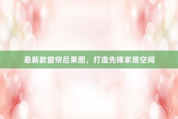 最新款窗帘后果图,打造先锋家居空间