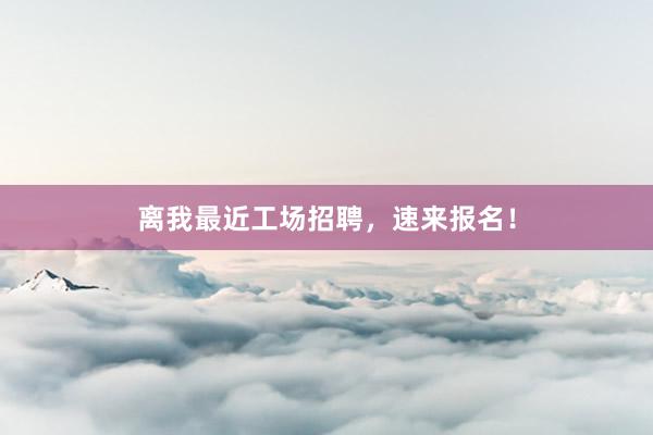 离我最近工场招聘,速来报名!