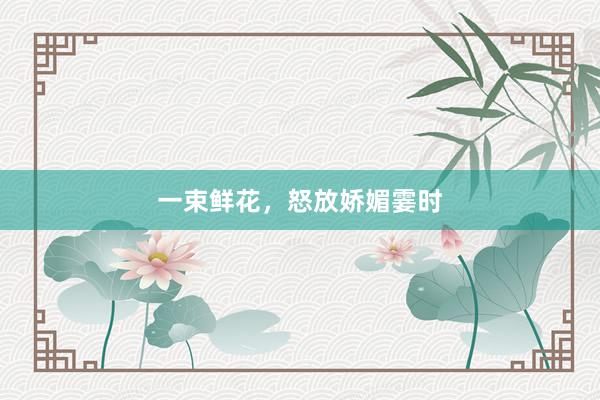 一束鲜花,怒放娇媚霎时