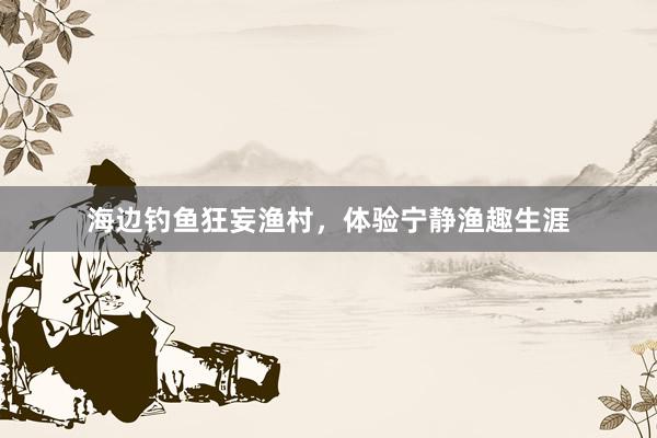 海边钓鱼狂妄渔村,体验宁静渔趣生涯