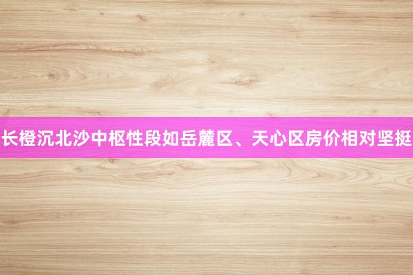 长橙沉北沙中枢性段如岳麓区、天心区房价相对坚挺